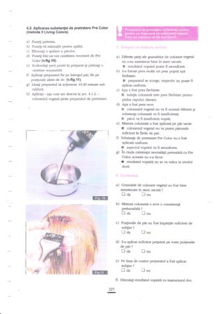4.2. Aplicarea substanlei de pretratare Pre Color

(metoda ll Living Colorc)

a)

Punegi pelerina.

b) Puneli-va minugile pentru spdlat.
c) EfectuaEi o spilare a pdrului.
d) Pune4i inu-un vas cantita:ea necesare

de pre

a)

Diferite perg de granulelor de cplorant vegeal
nu s-au amestecat bine in stare uscati:
I rezultatul vopsirii poate fi neuniform.
b) S-a folosit prea multe ori pre,a puline apn
fierbinte:
! prcparanrl se scurge, respediv nu poate fi
aplicat uniform.
c) Apa a fost prea fierbinte:
I solulia colorant' este prea fierbinte pentru
pielea capului dientei.

Color (ufig.fO).
e) Scufunda$ perii periei in preparat gi prelua$ o
cantitate rezonabild.
O Aplicagi preparatul fie pe intregul par, fie F
po4iunile alese de dv. (v.fi9.11).
$ Lnsagi preparanrl s:I acgioneze 1G20 minute sub
caldur4.

h)

cum am descris la pct. 4.1.2. colorantul vegetal peste prepamtul de pretratare.

Aplicati -

arsa

d)

Apa a fost prea rece:
colorantul vegetal nu va fi norrnal eliberat qi
subsanp colorantd va fi insuficienti;
E pnrul va fi insuficient vopsiq
e) Mixtura coloranti a fost aplicatii pe pdr uscat:
I colorantul vegetal nu va putea pnkunde
suficient in firele de pir.
D Subsanp de pretratare Pre Color nu a fost
aplicati uniforrn;
I aspectul vopsirii ya fi neuniform.
g in ciuda exisren[ei necesiuX$i pretratirii cu Pre
Color, aceasta nu s-a facut:
f rezultatul vopsirii nu se va ridica la nivelul

3

dorit.
:: ;:..:,:ii;q{i;!.il

a)

Granulele de colorant vegetal au fost bine
amestesite in stare uscaE ?

tl

@

Ll

aa

nu

b) Mixfirra coloranti a avut o consistenti
prelucrabiln

traa
c)

Unu

Po4iunile de
sub$re

l--l nu

?

tl oa

,

-.-

tlda

I&mI
D
227
I

fl

nu

pe linia de contur preparanrl a fost aplicat
zubgire

,ii
}]E

au fost impi4ite suficient de

S-a aplicat suficient preparat pe toate po4iunile

de pnr

r!)

pir

?

D da
d)

?

?

lnu

Discutag rezulaul

vopirii cu insuuctonrl

dvs.

 