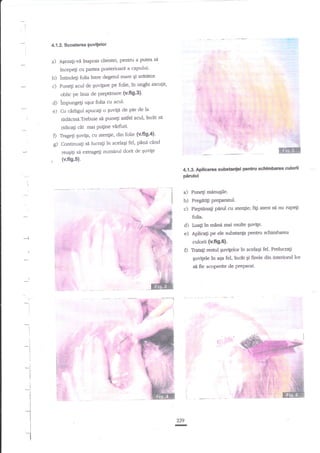4.1,2, Scoaterea guvitelor

a)

A{ezali-vd inapoia clientei, pentru a putea

sa

incepeli cu partea posterioart a capului'

b) intindeli folia lntre degenrl mare qi aritebr'
c) Punegi acul de Suvipl€ pe folie, in ungiti ascu;it'
d)
e)

D
g)

,

oblic pe linia de pieptdnare (v'ff9'3)'
impungetl uEor folia cu acul'
Cu cdrfgpl apucali o suvtla de

pir

de la

ridicinA.Trebuie si puneli asdel acul, insXt sa
ridicagi &t rmi Puline virfuri'
Tragegi guvila, cu atenlie, din folie {v'fi9'4}'
Continuali si lucragi in acelagi fel, EXnn cdnd
reuqitri si extrageli nurnirul dorit de Euvite

(v.fig.5).
4.13. Ap$carua

suMnlei penhr scf*mh:aa culorii

pnrului
I

-i

a) Punegi minugile.
b) Pregitili PreParanrl.
c) Piepuina$ pirul cu atengie;

I

I

figi atant

si nu rupegi

folia.

d)
e)

Luali in mana mai multe Suvite.

Aplicali

p

ele substanp pentnr sdrimtvarsa

culorfi {v.fi9.6}.

D

I

Traa$-resrul Swigelor tn acelaEi fel. Preluaa$
quvigele

ln

aga fel,

incit qi ftrele din interi<rrul lor

si ffe acoperite de PreParat.

:
i

229

-

 