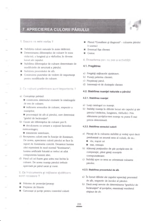 I

Sespr* ee cs9* g"srfua ?

f

Pbnul *Consiliere

Ei diqgnozt" - culoarea pArului

(v.anexa)

I
a

in zona redncinii.
Determinarca diferenlelor de culoare in zona
mdacinii, a lungimii Ei a virfirrilor, in diverse

I
I

locuri ale capului.
Subilirea diferenlelor de culoare determinate de

4. De*erierea Eai, +u Jlas e Fctlvit#$li

Srabilirea culorii naturale

r

Stabilirea procennrlui de alb.

**

a)

i:*fiur*f pr*$*rxi:r€n# safn* $rxp*:#*tx ?

4.2.Srhbilirea nuantei rpturale a pirului

Cunogtinge priviad:

I

construirea sistsnului crornatic
de lest de culoare;

I

4.2.1. S:tabllirea nuanpi

h caaloagele

a)

procenaiul de alb al

pedui,

Luagi ca:alogul cu nuanle.

b)

iadicarea sensurilor de culoare, req:ectiv a

nuangeloq

f

Stabiliti nr:iilrp in diferite locuri ale capului qi ale
pnnrlui (radicina, hmgimea, virfurile). prin
aliturarea gr:vilelor-test nuanF ya purea fi rqai

care determint

ngradul de incirungi:er-

b)

precis deterrninati.

Cauze ale diferer4elorde culoarepotE:

I

Prcgttrca

a) Fqitigi
aiugroare.
b) Puneg pelerina clientei
c) Pie$ana$ penrl.
d) l*eresalive de dorinlele clientei

Construirea punctelor de vedee de nnportanp
pentru modiEerile de culoare.

*.

Creion

t1,1.

modificirile de suucnrl a ptrrului.

I
!

Eventual figa dientei

decolorarea c:t unnat€ a a4iunii factorilor

42:.

StabllfuE

*raulri

ctrlorii

mereorologici;

I
c)

tlatameffe anterioare,

a)

in functre de iluminare.
De aceea, aprecierea culorii ptnrlui se face in
raport de iluminalea corecfA. Deoaree lumina
zilei reprezinte iri mod norrnal uilusrinarsl
lumina artifidalt folosird ar trebui sn aiba
co{rponenta luminii zilei.
d) Ptrul ud ori foarte gras ar,la mai inchis la
Receptarea culorii este

**

s*flt

I
I
I

in*trscce*e?t* 6i

'i***sefl*

ssbifri

preComine ua anumit sens al

I
f

Ei vedegi

agoi dacd,

culsii, de er:

viu, rqcat ori
rnat, cenuqiu

b) Alanrag prgunilor

de par guvigeletest de
compara$e, pane gtsili nuan{ele
corE'punzetoare.

c) Sabifti spre ce sens se orienteazji

culoare. De aceea nuaeF p'anrlui trebuie
apreciata pe peail u$cat $i cur{t-

3.

Plecagi de la culmrea

culoarca

p;irului.
42.3. S-tabiliraa procentului de alb

mijl*a** rye€***sre.

?

i)

in locuri diferite ale e4pului apreciali procentul
de db, respeaiv de incolor al pnruhi"
D.Dace ave$ nevoie de determinarea Bgraduluide
incerunlire' al guvigelor, exaninali rezulatgl

Pelerina de proteqie/prosop
Pieptene de fnerie
Cartona;e Oi Euvile penrru conrrolul culodi

obgnut de dv-

233

-

 