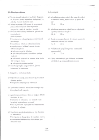 6. ec,*treiul

4.3. Etapele urmitoare

a)

Trecegi doringele clientei gi rezultatele diagnozei
oConsiliere qi diagnozitr, ca
dv. in planul

a)

al criteriilor: Buat4a: sensul culorii

Pentru

Ei ?n

b)

fba clientei, daca este

A1i realizat aprecierea ctrlorii din punct de vedere

cazul-

Ei

gradul de

alg'l.

Stabrliti structlrra Si diferentele de sutrcnrra

ale

I aa

t-]

nu

pdrului. Procedagi ca la titlul "Aprecierea
structurii qi a sterii de ?ngriiire a

c)

pirului.

U

Deducegi felul tratarii Ei rebnica de aplicare

concluziile

din

AS efectuat aprecierea culorii

capului

dv.

Ei

ale fimlui de par

tr aa

I

in zone diferite ale

?

nu

Feiuri de tratare:

I

nuanprea cu colorangi gata prepara$

sau

I
f

naturali

c)

sintetici;

deterioriri ale structurii pirului

modifrcarea culorii cu coloran$

oxidan;i;

'J da

transfornrarea nin blond" sau decolorare.

Tehnici de

f
r

Puteqi recunoagte ab-aterile de culoare cauzate de

aplicrrer
radecina;

d)

aplicarea numai la

pe

?

nu

Puteg formula propuneri privind continuarea
tratamennrlui

aplicarea pe lungime gi pe virfuri, apoi

Il

:l da

?

I

nu

ridicini:

f

aplicarea la ridacinn, pe lungime 5i pe

?ntr-o singuri

vilfuri

e)

etapS;

activitAgii dv. Ei propunerile de tmtanlenl

I

d)

aplicare.'a pe anumite porFunt
Introduceti in plan propunerile dv. privind

tratamentul ?n continuare-

5. &re6eli 6* tr*€]&"!is

a) Noliunile

e$;t*t*

de nuan;i, seru al culorii gi

pr

eat de

alb sunt neclare':

I
b)

c)

se produc neinfelegeri gi echivocuri.

Aprecierea culorii s-a realizat intr-un singur loc:

I

rezularul va fi imprecis.

Aprecierea culorii nu s-a facut pe po4iuni diferite
ale firului de pdrr

I

abaterile de culoare

nu vor

putea fi avute

in vedere la planificarea activit4ii;
I nu se pot stabili ireproqabil felul tratamentului
gi tehnica de aplicare.

d)

Rezultatele aprecierii culorii nu au fost discutate

cu instrrctorul:

r
I

Oferi$ insrrucronrlui, spre verificare, rezuftatele

s-ar putea c:r clienta sil au fie consiliafi corecq

tratanentele ulterioare nu vor conduce spre

rezultatul dorit.

234
I

 