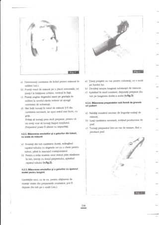 -*.:.:-

|:.-*-r_:.::.

f+ li
;:'i

i
I
I

i

I

*

ft

,n

b

"k
-*
F

Era)

i

-tt

-

# *t'%
-e

I

!

a) TiaEi

Determioati cantibtea de lichid pentru m{sura: ?a

pregatit uo vas pestru colorar4i, cu o

scal

pe fundullui.

sdlilitri (cll.).

b)

Puneti rasul de mnsur4 pe o plac{ orizontali, ori

b)
c)

c)

Fn€S-l la inirllimea ochilor, vertical ki fap'
Puneli ungbia degerlui mare pe gradatia ?n
mililitri la oivelul citreia trebuie sn aiungl
caatitatea de substa44.

ori pulberi

d)

I,lai

in€i tumali

?n

vasul de

dsrri

tub

3/4 dttl

b) baf

neceslu de lingurite-unitati d€

cantiaka necesarli, evitind producerea de

Tuma$

intr-un vas de mixare, ftrd a

produce praf.

ssalademisuri
Scoategi din arb cantiarca doritli,

sub fonrd de granula

praf.

c)

4.22. t|isurarea emulsillcr gi a gelurilc dln trbutl,

a)

pt€febr

mnsuri.

g

cu

doritn a scalei (v.fg-3)-

a) Sabili$ numirul

hrmag prea mult preparat, pentru ce
nu avegi voie si ffineli tnapoi zurplusulPrregaranrl pete fi altent cu impurirl$.
Evita$

pe

42*. tlsuram

iar apoi resul rn"i inc€t, cu
"antit?tea necegrrta

Flie.

Decide$ asupra lungimii substant€i de mesurat.
Apdstnd in mod constant, depuneg preparat din

suingiad

capnnrl arbului cu'degetele ori cu o dreie pentru
tubu{ pana l" narcaiul core@uozator.
b) Pentru a enita ircsir€a unor resruri prin rern2nere

in tub, trecEi cu dosul pieptenului' apdsdnd
capetd $bului (v.fig.z).
41L3. liisurarea emulslllor 5i a gelurilor cu

4utontl

scald psilru lungimi

Cantitt$le mici, ca de ex- penau oftiaerea de
nuanle mixte din pepratele crormtice, pt fi
depuse din nrb pe o scala (cm.).

:l

@

l

i

I

238

-

 