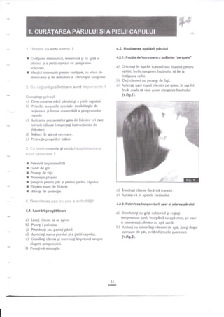 €
t. Sespr* ee este vorba
r
I

4.2. RealizarcE

?

4.2.1. Pozifia de lucru pentru spllarca "pe spate'

Cure[arc:a sistemadce, temeinice $i cu griie a
pirului gi a pielii capului cu qampoane

a) Orienag in aEa fel scaunul sau bazinul pentru
spdlat, inclt marginea bazinului si fie la

adecvate.
Masaiul sistematic pentru curtrtare, cu efect de
destindere Ei de stimulare a circula$ei sanguine.

*. fr* r:*giuni prelirninare s$$t irmp*rta:lte

spilirtl pirulul

indlgimea cefei.

b) Dagi clientei un prosop de fa1i.
c) Aplecati ugor capul clientei pe spate, in aqa fel

?

incSt ceafa

si vind peste marginea bazinului

(v.fig.1).

Cunogtinge privind:

a) Determinarea stirii p4rului 9i a pielii capului.
b) Felurile, scopurile speciale, modalitigile de
a$oaare

Ei

forma comerciale a Eampo:anelor

uzuale.

c)
d)
e)

Aplicarea preparatelor gaa de folosire ori care
trebuie diluate (respectali instrucEiunile de
folosire).
Mnsuri de igieni necesare.
Protecfia propriilor miini.

3.

fi*

*ns*rurnes?t€ gi

dot*rt si.ip8*rvt*fiter*

*s€}t ffi€s*s#re ?

I

Pelerini impermeabili

tr

Guler de git
Prosop de fagn
Prossape pluEate
$ampon pentru pdr gi pentru pielea capului
Piepten mare de frizerie
MinuEi de proteqie

I
I
I
I
f

4" *eeevieree pas {:$ pss a

d) intrebag clienta daci sti comod.
e) fuezag-v{ in spatele bazinului.

*stitit&tli:

4.2.2. Potrivirea temparaturii apei 9i udarea

4.1. Lucriri pregititoare

a)

a)

Deschideti cu grija robinerul gi reglati
temperatum apei, incep?nd cu apn rece, pe czre
o amestecagi ulterior cu apa caldi.
b) Aparagi cu mlna faga clientei de api, lineti du+rl
aproape de par, evi:ind ieturile putemice

Ldsa$ clienta se s€ a$eze.

b) Puneli-i pelerina.
c) Pieptena$ sau peria$ paml.
d) Apreciali starea pirului Ei a pielii capului.
e) Consiliali dienta gi conveni$ impreun! asupra

(v.fis.2).

alegerii Eamponului.

O ?unegi-vi

pirulul

mdnuqile.

35

rc

 