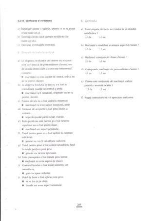 S, S*x':ir*il.:l

4.2..10. Verillcarca el clrEc{arca

a)

inmAna$ clientei o
aviza

b)

oglin{i, pentru

ca ea sa

poata a) Toate etapele de lucnr au condus la un reanltat

nuke-up-ul.

intrebagi clienta dac4 doregte

satisfdc5tor

-J aa

mdific{ri ale

?

iJ

nu

make*upului.

c)

Executali eventualel€

5 S. l,;si+ i:

i

corecturi.

b)

il

.tl dr

-"i:=t l! f ";i;: iil

c)
a)

Machiajul a modificat avaataios aspectul clientei

I.a alegerea produselor decorative nu s-a

tinut

nu

Machiaiul corespunde *-irstei clientei

:-]

aa

lJ

?

?

nu

cont de virsta gi de personalitatea clientei, sau

tratamentul

de rxaziz pentru care s-a execufat

d)

cosmetic:
* machiaiul va ar.ea a$pect de masci, uret €i nu
se va potrlvi clientei.
b) La alegerea fondului de ten nu s-a luat in
considerare nuanla coloristici a pielii:
r machiaiul va fi nenatural, respectiv nu 5e va
potrivi clientei.
c)

d)

.-]

pra

e)

0

inchis la

imprefec$unile pielii reman vizibile'

Ruiul-pudre nu este decent Ei a fost neatent
repartizat sau a fost greEit plasat:

:
fl

machiajul are a$pect nenatural'

Tugul pentru gene nu a fost aplicat in entitate

zuficienti:

I
g)

genele nu vor fi valorificate suficient-

Tu6ul pentru gene a fost aplicat neuniform, fiind

in unele porguni Prea gros:

r
h)

i)

genele vor deveni lipicioase.

Unia pleoapelor a fost trasag prca intens:

I

machiaiul va

aver=

asP€ct de masci'

Conturul buzelor a fost trasat asimetric ori
neuniform:

I
I

gura l.a apare strtmb{.

Rujul de buze a

!
I

fo*

este multumile de machiaiul r€g.lf?5t

] aa

culoare:

I

nu

peffnt o anumica oezie

machiajul va av€g aspect nenatutal, p{tat.

Creionul de acoperire a fost

I

aa

e) Clieim

Fondul de ten nu a fost uniforrn repanizat:

I

Corespunde machiaiul cu personalitatea clientei

aplicat prea gros:

se va lua gi pe dinti;

buzele vor avea asPsct nenatural.

269
I

Rugag

I

?

nu

instnrctod si vi aprecieze rahz.ata.,

?

 