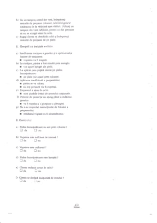 b) ft

c)

un tampon umed din vati, indepdrtagi
resturile de preparat colorant, netezind genele
btdeauna de la ridicinn spre vlrfrri. Utilizagi un
tampon din r.ata nefolosit, Pentru ca din preparat
sA nu se scurgtr nimic in ochi.
Rugag clienta sn deschidn ochii pi irdeparta$
resturile de preparat de Pe Piele.

$. Gregell se trsbule evitais
a)

b)
c)

Inzuficienta curepre a genelor gi a sp€ncenelor
inainte de tratarnenL
I vopskea va fi inegaE.
fa curagare, piela a fost razuiti prea eaergic:
I vor apare inro;iri ale pielii.
S-a aplicat prea pu$nn cremn pe pielea

inconiuritoare:
pe piele vor apare pete colorate.
Aplicalea insuficienti a preparaarlui:

f
d)

f
r

pielea se va colora;
nu toli perigorii vor fi cuprinEi.
e) Pregararul a aiuns in ochi:
I sunt posibile iritdri ale gesunrlui
f) Peticele de prote4le au ajuag pfural" redecina
genelor:
I ra fivopsitngr o porgiune a pleoapei.
I Nu $au respectat instnrcXiunile de folosire a
preparandui:
r rezulatul vopsirii va fr nesatisfdcator.
S, Gcr*tro*x*l

a)

Pielea inconiurltoare nu afe pete colorate

fl

!0"

nu

b)

Vopsirea este suffcisrt de infensn
[-l nu
tl da

c)

Vopsirea este unifor:ni

laa
d)

lnu

traa

l}da

?

flnu

e) Clieaa redarra
O Clienta

?

?

Pielea ?nconiurito.re este inrqbiA

flaa

?

arsuri in ochi

?

lnu

se declar{ mul1umira de rea-rlat

?

Inu

272
II

 