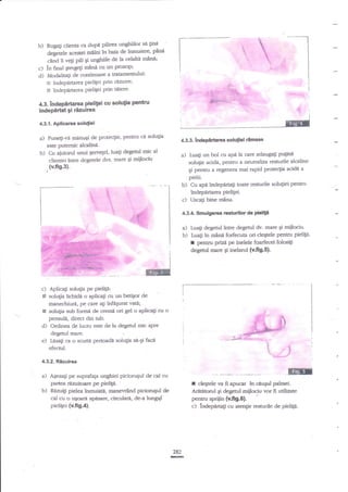 ,1 et
atl

b) Rugalr cliena a dupi pilirea unghiilor sa 1ini
pini
deleteie acestei mfini fu baia de inmuiere,
celalti mina;
cand ii veli pili Ei unghiile de la
c) ?n final €tergep mini cu un ProsoP;
d) Modalitati de continuare a tratamertului:

a

I

l

't +,;
;i...;,.;i.JT

1-l

I
I
I
I

indepartarea pielilei prin rnzuire;

!

E indeperurea pielilei prin tiiere'

t

I

i1++,

4.3.lndepirtaraa pielilei cu solulia pentru
lndepirtat gi rizuirea

::*:il

€

4.3.1. Aplicarea soluliei

Ptrne$i-v{ minugi de protegie, pentru

a)

ci

solugia

4.3.3, &dsPnilarea soluliei

este putemic alcalin{b) Cu aiutorul unui gervegel luali degetul mic al
clientei inue degetele dvs. mare Ei mijlociu

a)

,(v.fi9.3).

Lua$ un bol cu apa la care adaug4i pqrne
solu$e acide, pentru a neutraliza resturile alcaline
gi pentru a regenera mai rapid prote4ia zcidt a

pielii.
b) Cu api indepartagi toate resturile solu$ei pentru
Sndepirarea pieliPi.
c) Uscag bine mina.

t

I

rlmase

E

*t:
'i.

4.3.4. Smulgerea resturilor de

a)

b)

pielip

LuaF degetul ?ntre degetul dv. mare Ei mijlociu.
Luali in mane forfecuta ori cleEtele pentnr pieliF-

r

pentnr prizn pe inelele foarfecei folositi
degenrl mare Ei inelantl (v.fi9.5).

w
c)

Aplica$ solugia pe pietP:
Ei sotuga tichidn o aplica$ cu un betigor de
manechiuri, pe care aEi infequrat vata;
I solu$a zub formi de cremi ori gel o aplicagi cu o
pensula, daect din tub.
d) Ordinea de lucru este de la degetul mic spre
degetul mare.
e) Lesali ca o scurti perioadi solugia sn-gi facn
efectul.
4.3.2. Rtuuirea

ffi

a) AsezaF pe suprafaga unghiei picioruqul de cal cu
paftea tez0litoerc pe pielige.
b) Razu4i pielea inmuiati, rnanevrind piciontgul de

r

fi apucaf ?n ceuqul palmei.
Arnti.rod Ei degea:l miilocir vor fi utilizate
cl€€tele va

cal cu o u€oara apesre, circularll, de'a lungql

pentru spniin {v.$g.6}.

pielitei (v.fig.4).

c) kdepartag cu atengie resnrrile

282

E

de pielip.

 