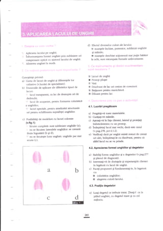 fr-.ii.

I

I.
''

d)

',,l-:l:

Aplicarea lacului Pe unghii.

lnfrumuseprea fonnei unghiei prin zubliniere ori
compensare opdcn cu aiutorul lacului de ungbii'
Alinierea unghiei la moda.

'.

Cunogtinge privind:
aJ Gama de lacuri de unghii qi diferen{ele

b)

e

I

lor

calitative (v.lucrdri de speciditate)'
Domeniile de aplicare ale diferitelor tipuri de
lacuri:
lacul transparent, cz lac de deazupra ori de
dedesubt;
': lacul de acoperire, peffru forrnarea colori$ica
a unghiilor;

Prosop plugat

4.1. Luc.rlri pregetoare

l:

lacuri speciale, Pentru amelioriri strucnrale
ori penmr echilibrarea suprafepi ungffior'

a) Pregdtili-vi t@te materidele.

b) C$etaF-va miinilec) Ageza$-viin fap clientei,

Posibilitngi de rnodelare cu lacuri colorate

(v.fts.1):

'

.

lacud de unghii

S Vati
E Dizolvant de lac ori creion de corecnrrd
E Begigoare pentru manichiurl
& Diluant pentnr lac.

.

c)

Efectul diverselor culori ale laculuir
E nuanlele inchise, putemice, sublinizi unghiile
gi m0inile;
!! nuanlele deschise acgioneazi mai pu$n biititor
la ocld, sunt estornpate formele nefavorizante'

lacuire cornpleti: sunt zubliniate unghiile ta);
nu se licuiesc lateralele unghiilon se cre€nze
iluzia ingustlrii 16 qi d);
- nu se licuieEte luna unghiei: unghiile par rnai
scurte (c).

d)
e)

lateral gi pro{gag
knbrecamintea cu url PfosoP.
indepartagi lacul mai vechi dacn este cazul
(v.pag.Z7 8, prct.4. 1.2).
Verilicali dac- pe unghii srisPt resturi de cremd
ori ulei, indepdrta$-le cu dizolvant, pentru ci
aldel lacrd nu se va pdre.

4.2. lprecierea iormel unghlilor Si degetelor

a)

b)
c)

Stabilig forma unghiilor Ei a degetelor (v.pag.Z77
gi planul de diagnozd).
Interesag!-vi de dorinlele gi experiengele chentei
in legtnrrd cu lacul de unghii.
Faceti propuneri gi fundamentagi-le, tn legarura
cu:

5
tr

doloristica unghiilor;
alegerea culorii lacului.

4.3. Pozitia degetelor

a)

Lua$ degetul ce trebuie tratat. Jine6i-l ca la
pilitul unghiei, cu degetul mare qi cu cel

miilociu.

28s

n

 
