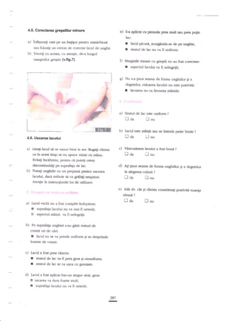 4'5' Gorecht€a gr€olllor

mlnoF

e)

s-a apucat cu pensula prea mdt

su

pr€a pugn

lac:

manichiurd
sau folosigi un creion de corectat lacul de unghii.

a)

infagurag vate pe un beggor p€nrnr

b)

Trece$ cu acesta, cu aten;ie, de-a lungul
nraqginilor greqite

{v'fig'4'

f
r
D

I

i

I
lr
.{&-

*.

f.f,ffiFj-

d

r

J
.G
.j-:

'rffi,

rG
g=qF

cadF

fi

fm

co(€crate:

ne?ngriiit;

hcuirea nu va favoriza miinile.

t-

i

a)

EFf;X

--_-

b)

Stratul de lac este uniforrn

naa

clienta
ca in acet timp sn nu apucr nimic cu mina.

I;Asag hcl.d se se usuce bine la aer. Ruga$

c)

?

lnu

I^aflrl este miniit sau se intinde peste limire

trda

4.6. t €carca lactrlui

a)

aspecrul lacului va

d--

F-

l"

de pe unghie;
ya fi uniform.
$ratul de lac nu

Nu s-a tinur seama de forrra unghiilor Ei a
degetelor, culoarga lacului nu este potriviti:

f

..

picud,

Marginile rtasarc cu gregeli nu au

r
I

bcul

&scozitatea

tr aa

?

LJnu

bctlui a fst buni
fJ nu

?

Evita$ hcekirea, pentru ca puteli creea

i*

d)

dismmiauitagi pe suprafala de tac.
Tretag unghiile cu un prep{:Il peomr
lacului, dac* trebuie s{ va grdbigi nst$rat.

u8c:rea

b)

Ati gnut seanra de forma unghiilor gi a dqgerelor
la alegerea

n da

storii

?

flnu

Atenge Ia in*ruqiunile lui de utiliare.
.,,

.
*'

a)

aleasil

g

suprafata lacului nu va mai

fi netedi;

aspecd rnainii va fi neingrijit.

Pe suprafaEa unghiei s*augnsit {esruri de

cremi ori de ulei:

r

lacul nu se va prinde uniform qi se desprinde
inainte de vreme.

.

c) Iacril a fost pea vescos:

I
r
d)

sffiud de lac va ff prea gros

gi neuniform;

stratul de lac se va usc;r cu greutate.

Lacul a fost aplicat inrr-un singur strat,

6

[

?

fl aa

Lacul vechi nu a fost complet indepirtat:

tE

b)

e) A€t dv. cnt Ei diena

,...'itat*

grs:

uscarea va dura.foarte mult;

zuprafap lacului nu va fi neteda.
287

-

fl

nu

considera$ potrh,itit nuanga

 