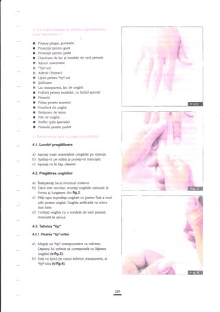 I Prosop plusat, gervetele
I Protecgie pentru guxe
I Protecfie pentru Piele
I Dizolvant de lac Si rondele de vati presatd
I Alcool concenffat
E 'rTipn-uri
E Adeziv (Primer)
I Upici pentru "tipn-uri
! $abloane
t Iac transparenl, lac de uaghii
I Pulberi pentru modelat cu lichid special
I Pensuld
r Pahar pentru amest€c
I ,Foarfecd de unghii
I Beti;oare de lemn
I Pile de unghii
t Buffer (pile speciale)
r Pensuli pentru pudra

4.{. Lucriri prege$toare

.c)

a) AOezag toate materialele pregadte pe mtsute.
b) Spelali-r€ pe miini qi puneli-vd minuEile.
Agezali-vd ?n fala clientei

4.2, Pregitirea unghillor

a) lndepartali

b)
c)
d)

lacul eve*ual exisfent.
Daca e.$e necesar, scu{tati unghiile naturale Ia
forma gi
din fig.2.
Pilig uSor suprafap unghiei cu pafiea fini a unei

----it

pile pentm unghii. Unghia artificiala va adera
mai bine.
Curepti unghia cu o rondeli de vat{ presag
inmuiati tn alcool.

4.3. Tehnica'tip"
4.3.1, Flxarca

s

qn

iG

"tip'.u6lot

a) Alegeli un "tipu corespunzetor €. rn rim€.
te$mea lui trebuie sd corespund{ cu ld$mea

unghiei {v.fi9.3[
b) Dali cu lipici pe capul inferior, transparent, al
'Up'-ului (v.f,9.4).

289

n

 