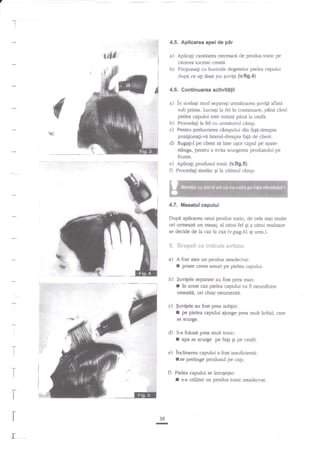 !

4.5. Aplicarea apeide

'#e

pir

a) Aplicafi cantitatea necesare de produs tonic pe
cerarea tosnai creata.

b) Friqionali cu buricele degetelor pielea capului
dupd ce a$ lnsat jos quvila {v.fig.4}

4.6. Continuarea activitilii

a) in acelagi mod separa{i

urmdtoarea Euvigd aflata
sub prima. Lucragi la fel tn continuale, pin{ cind
pielea capului este uatatt pdnri Ia ceafi.

b) Procedagi la fel cu urmitorul cimp.
c) Pentru prelucrarea cimpului din faga-dreapta

d)

pozi[ionati-vi lateraldreapta fap de client.
Ruggi-l pe client sd lase ugor capul pe spatest6nga, pentru a evita scurgerea produsului pe

frunte.
e) Aplicali produsul tonic {v.flg.s}.
n Procedagi similar gi Ia ultimul cimp.

4,7. itlasatul capului
Dupi apliearea unui produs tonic, de cele mai multe
ori urmeazi un, masaj, al carui fel g a ctrnri realizare
se decide de la caz la caz (v.pag.41 gi urm.).

5.

Gn*6e{r *e trehe$** euit*g*

a) A fost ales un produs

I
b)

neadecvat:

poate creea arsuri pe pielea capului.

$uvitele separate au fost prea mari:
in acest caz pielea capului va fi neuniform
umeziti, ori chiar neumezita.

r

c) $uvitele

I

au fost prea subgiri:
pe pielea capului ajunge prea mult lichid, care

se scurge.

d)

I

5-a folosit prea muit tonic:
rpa se sctllge pe fatA gi pe ceafi.

J

-Ti

e) inclinarea capului a fost insuficienti:
tse prelinge produsul pe cap;

i
i

D

'1*
t
I

r
I

39

I
I

r

l_

Pielea capului se iarogeEte:

I

s-a utilizat un produs tonic neadecvat.

 