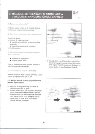 q!

':i'

#*g*g* :,,€

I
I

Pielea capului trebuie str fte rela:rati, destinsd.
Circulagia sanguind nebuie stimulaB.

s€,s'+gsl*.* ?

*. G+ =:::,.:ri pl*iil*lr:*re surit imp*r**rrl*
CunoEtinle despre:
Metode de rnasaj, ca de ex.:
masajul pentru relaxare gi pentru circulagia
sanguind.;
masaiul de netez|e gi de friclionare.

a)

I

f

l_

b)

Rolul masajulul.

3 *e inetr:rfi!*i1ts gi rs-*.t#ri $+Jptis?rsskfl*
,6.tJa3i :.e4g54Yg ;

r
r

Subsange de tngfiiir ptrul
Protectie pentru maini.

c) Relaxa$ ptela

capului prin citerra migri dr:slntors. La tmpingere, pielea trebuie sil se cuteze
tntr,e deg*e. Degetele nu au voie str dunece pe
pielea captilui ?n timpul masaiului {v.fig.2}.

Dacd nu dispunegi de model, primele exercigi le
putefi hce pe capul de exercigiu.

S ****r!*r#ffi p*s *ii sffis a **tiwi*&g*
Masarea se e:recuH dupe curAprea

prului g a pielii

capului 9i dupa aplicarea apet de pilr.

4.{. ilasaful efrduat cu scop p}epondot€nt dc
relex|nE e pl€lll capuluf
a-

a)

Aqezati-vn ln otAnga-spate fap de clienrit gl
aplecagt-i epul ugor pe spate.

b)

lncepeit masajul de Ia llnia de conrur dln etAnga
frungii, unde puneg degetele ftrtlnse. V8rfirile
degetelor celor doua rnllnl rebule sn alba lntre
ele o dlstanp de ccs. 2 ctn, (v.f,g.l|. Ridicagi
coatele asdel ca ele sa fie ?n linie dreapa,
aproape orlzontal, cu braSele,

41

-

 