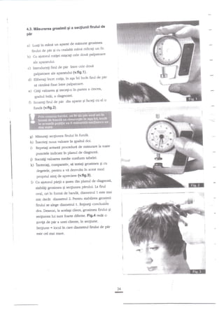 i

i
I

ftrulul de
4.3. Misurarea groslmii 9i a secliunii
per
rnisurat glosimea
Luafi in mane un aPaEt de
ridicagi un fir'
firului de per Si cu cealalte mind

a)

b)

Cu

aiutod rot{ei migcali cele doui

Palpatoare

ale aParatului'

par intre cele doutr
p.alpatoare ale aparatului tv'fig'f )'
de pdr
incet rotila, in aEa fel incnt firul

c)

InaoduceEi firul de

d)

Eliberagi

fixat inue PalPatoare'
a cincea'
Citili valoarea Si uecEi-o in partea
qpalnrl intii, a diagnozei'
el o
firul de p{r din aparatsi faceli cu
sd

e)
O

rirnini

Scoate$

tuada (v.flg.2).

g) Mazuragi seqiunea fin-rlui tn fundn'
h) inscrieti noua naloare in gpalnrl doi'

i)

la toate
Repeta$ actastt proceduri de misurare

i)

punctele indicate in planul de diagnoza'
Socoti$ valoarea medie conforsr tabelei'

k)

l)

cu
tncercali, conparativ, se testa$ grosimea 9i
degetele, pentru a vi dezvolta in acest mod

propriul sim! de apreciere (v'ffg'3)'
Cu ajutorul pe4ii a Sas€a din planul de diagnoz{'

Ia firu1
oval, ori ?n formd de banda, diametd 1 este mai
mic declt diametnrl 2, Penuu stsbilirea grosimii
.
firului se alege diametd il. Re$neli co"cluziiL
stabiliEi grosimea qi seqiunea perului'

;::::.ii

*#'

dvs. Deseori, la acelagi clier-rt,'grosimea firului 9i
seqiunea lui sunt foarte diferite' Fig'4 rede o
Euvip de

pir a unei cliente, in secgiune'

Secgiune

-

locul in care diameuul firuiui de pnr

este cel mai mare.

24
G

 
