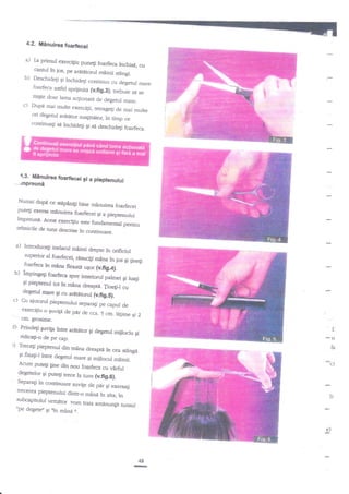 4.2. M6nuirea foarfiecei

a) ta primul

exercifiu punefi foarfeca
]rchisi, cu
cantul in ios, pe arA6torul
mdinii stingi.
b) Deschideli gi inchidegi conrinuu
cu oeletut mare
foarfeca asdel sprijiniU
(v.fig.3); trebuie sa se
mige doar lama acgionatAde
degerul mare.
c) Dupa mai multe exercigii,
ruageg de mai multe
ori degetul arttAtor suslinitoq
in timp
continuagi

ce

si inchidegi gi sri descfudegi

I

i

:

foarfeca.

4.3. fifdnuirea foarfecei
gi a pieptenului
*mpreunA
Numai dup.i ce sgpiniti
bine minuirea foarfecei
putegi exersa mi.nuirea
foarfecei gi a pieptenului

impreuni. Acest exer
tehnicire de

tuns..#:fl:HH*,

a)

Introduce$ inelarul
mainii drepte in orificiul
zuperior al foarfec
roarreca ?n

b)

mana,H::*ffirn

impinge$ foarfeca
si pieprenur

c)

,.,,"

1os Ei sineEi

ffiTfff ;ffi l"r""o

degetul mare cu ar{tdtorul
$i
(ufig.s}.
Cu ajutorul pieptenului

separafi pe capul de

guvigi de
- _ cm.
-r::t"Or-o
grosime.

C) Prindegi

:)

peffru

pir

de cca. 5 crn. lagime
Ei 2

guviqa intre

ridicari-o o*
o. ..o.*titor
Treceli pieptenul din

$i degetul mijlociu

mtna dreaptd

?n cea

't
$
fa

st2ngi

gi ffxagi-l intre degeml
mare gi mijlocul mainii.

'

Acum putegi fue din
nou foarfeca cu vfrful
degetelor Ei putegi trece
Ia runs (v.fig.6).
Separa$ in continuare
suv{e de piir gi exersali
trecerea pieprenului
dintr_o min4 in ala; in

subcapitolul urmetor
,,pe

degergo u,

,t"

c.)

r)

trara amanungit tunsul

-a"J?,*
e)

48

rrr

 