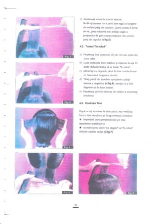 c)

Continuagi tunzul in modul descris.
Verificagi rcperat daca perul esre egal ca lungime

de ambele pa4i ale capului- Lucrul acesta il faceli,
de ex., prin ridicarea sub aceiagi unghi

a

po4iunilor de pir corespunzitoare din ambele
pa4i ale capului (v.fi9.5).

4.2. Tunsul "in min5"

a)

Pieptdnali lins po4iunea de

p*

cea maijoasi din

zona cefei.

b)

Luagi po4iunea intre aretercr gi mijlociu

incit v2rfurile frelor

sd se inalge ,tn

in

aga fel

minin.

c) Altrnecaii cu degetele pdnala linia conducitoare
ce determind lungimea p4rului.

d)

Teia{i ptrul din imediata apropiere a pdrtii

inteme a degetelor (v.fig.6); atengie ca gi aici
degetele sd fie bine intinse.

e)

PiepElnag pdrul in direcgia de cedere gi examinagr

rezultatul.

4.3. Controlul final
Dupi ce ati teminat de tiiat pdrul, mai verificagi
?nci o data rezultatul Ei facegi eyentual corecturi:

r

impe4ind pdrul perpendicular pe linia

separirilot anterioare

r

gi

scu$and prin tiliere ',pe degete" ori 'In mdnerr

virfurile ris{rite izolat (v.fi9.7}

lilE
51
T

 
