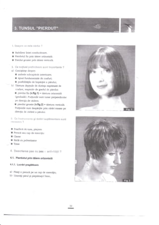 'i. $espr* ce es{e vorba ?

I
t
f

Pierdutul fin prin ti.iere orizontali.
Pierdut grosier prin Eiere verticale.

*.

Ge m*giunipre8i:*inar* sr-lnt

a)

CunoStinte despre:

Sabilirea liniei conducitoare.

ir*portante ?

E ambele subcapitole anterioare;

f
r
b)

tipuri fundamentale de coafuri;
posibilit{gle de tmpa4ire a pdmlui;

Tiietura depinde de dorinla exprimatit de

o"plctiv de gradul de pierdut:
pierdut nn $.fig.{} = taietura orizonrald
Qraduale). Po4iunile sunt tunse perpendicular
pe direcgia de cidere;
r pierdut grosier (ufig.z) * tdietura verticali.
Po4iunile sunt despd4ite prin direri trasate pe
coafrre,

I

.

direc[ia de cidere a pirului.

S. *e

Ensir l.t333*!.1ts

gi

d*ESr'$

;.1*****g'* ?

I
I
I
I
I

sugsii&tsilt*re sunt

Foarfecil de tuns, piepten
Perucd sau cap de exercigiu
Clame
Sticld cu pulverizaror
Trese

4- *esarleree pes €u pe# i. **t$v{t$g$i

?

4,1. Plerdutul prin tiiere orizontali
4.1.1. Lucriri pregititoare

a)

b)

Finali o perucd pe un cap de exercigiu;
Umezig panrl Ei pieptnnagl bine;

53

-

 