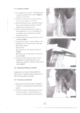4.1.2. Realizarea ac'tlviti$i

a) Ia o distan$

de cca. 2 gur..de redacine efectuaEi

o separare a pdrului

?n

iurul capului {v.ff9.3} qi

prinde$ sus parul retnas.

b)

Stabilili linia conducdtoare (lungimea parului)

prin tiierea "pe degete" ori "in mdni'

c)

Pentru determinarea liniei conducatoare laterzle
luagi ca reper po4iunile de ptu de la capetele

cdmpului de pe ceafn deja scurtat.

d)

Paralel cu prima po4iune de

par separa[i o a

doua, groasi de cca. 1/2 cm. gi pieptdnagi-o in
jos. Ate4ie ca linia conduc4toare sa ramaoa

posibil de recunoscut.

e)

Aduce$ la acelaEi nivel po4iunea de pdr cu linia

orienativi (v.fig.4).

O Continua;i lucnrl pinn in creEtet. Atenge c:t toate
po4iunile de pnr si fie tiiate inr-un unglri egal
fag de pielea capului.
Jine$ tot parul:

I

apropiat de cap, dace dorili un pierdut fin

(v.fig.5);

r

?ndepirtat de cap, daci doriEi un pierdut mai

grosier (v.fig.6).

g)

Verificagi rezultatul separind vertical tot perul,

pieptinindu-l in unghi drept

fagn

dq cap

Ei

lulndu-l ?are degete. Nu trebuie sil rdsard v2rfuri

inlate (v.fi9.7).
4.2. Pledutul ptn tilere pe verticali
lmpatgtr perul pe verticali. Pozilia depilratn de
pielea capului a po4iunii de

pir

gi direqia liniei de

tiliere detemrinA Sradul de pierdere.

42.1. Exercitiul pe Fuvile

ttreEe)
.

a)

Executag pe Suvte tdiertle indicate in

fig.

&ft

ln fiecare caz obgine$ po4iuni pierdute putemic
grosiere.

b)

pir si
degetelor in

Dupd ftecare uiieturti, lisaEi po4iunea de
cada liber, rrivngi[i-o cu vXrfurile

direcga de cidere qi stabiligi nivelul pierdutului.

54
@

 