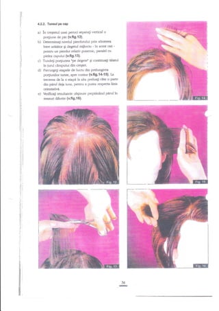 tl

ll
t'
t:

4.2.2. Tunsul pe cap

a) In aegtetul unei peruci separagi vertical o
po4iune de pnr (v.fi9.12).
b) Deteminati nivelul pierdurului prin alinierea
intre aratetor Ei degetul miilociu - in acest caz pentnJ un pierdut relativ Putemic' paralel cu
pielea capului (v.fi9.{3}.
Trrndeli po4iunea rrpe degeterr Ei continua$ tiiatul
c)
in jurul cA.mpului din cregtet.
d) Parcurge$ etapele de lucru din prelungirea
po4iunilor [unse, spre contur {v.ff9.{4-15)' fa
trecerea de la o etape la ala preluagi cite o parte
din perul deia runs, pentru a putea respecta linia

e)

orientativa.
Veriftcali rezuhatele ob$nute pieptilnlnd pnrul in
sensuri difcrite (v.fi g.1 6).

56

-

 
