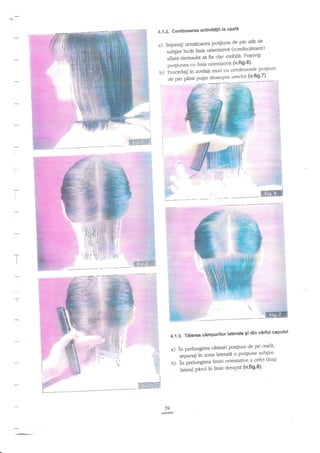 la ceafd
4.1.2. Continuarea activitatii
Separati urmatoarea po4iuoe

a)

trl
1

9t

p1t

*

!:

(conducdtoare)
suUgire incat linia orientativd
vizibili' Potrivili
ofl"ta d"d.r,,bt se fie clar
po4iunea cu linia orientativd {v'fi9'6)'
procedati in acelaqi mod cu urnrdtoarele O:It""t

O. pa, pana p.rgl,' deasupra urechii

(*t'1

1.,,.
't:.
,:.

' .l::

tr

:,'.

-:.,::..

.l::-.".:.

+.t-ff;r'il

:

r

i..
i',,
i,
li
,::
I

_'

l

1.,rs

{,:e/!+.
::i.-<1.: ::..",:*"Ei

#* ---: -&
,:::_- #
-.#;

I

r-:r -:;
l
1

I

,S

,ff
*l'

i:i

_-"ffi
dln virful capului
4-{.3. Tdierea cimpurilor laterale 9i
pe ceafi'

de
a) in prelungirea ultimei po4iuni
'
..p"t^ti ii ,onu laterale o po4iune

subgire'

b) in prelungirea liniei orientative a cefei
-'
i"**f Pa;lin linie clreaptd (v'fts'8)'

59

tiiaqi

 