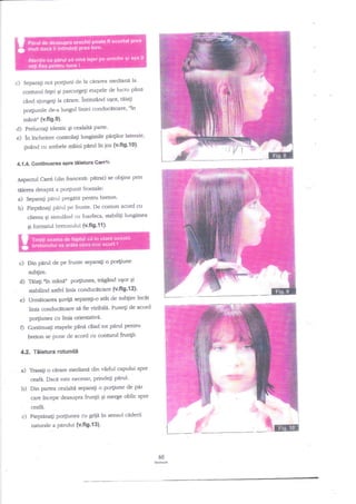 c)

dela ci;ratr.a mediani la
gi parcurgegi etapele de lucnr p2ni

Separali noi po4iuni

conturul fegei

cind alungeli la cdrare. intinzind ugor, tlia$
ftn
po4iunile de-a lungul liniei conducitoare'
mann" (v-fi9.9).

d) Prelucragi identic Ei cealalti parte'
e) in tncheiere controlali lungimile ptu$or laterale'
gintnd cu ambele

miini parul in ios (v'fig"|0)'

4.1.4. Continuarea spne tiietura Gans/n

prin
Aspectnl CarrC (din frat<rrJL pttrat) se obgine
tiierea dreaptd a po4iunii frontale:
a) Separaii perul pregatit pentru breton'
b) Piepdnagi pirul pe frunte' De comun acord cu
clienta gi simuliod cu foarfeca, stabifiti lungimea
Si

c)

formatul bretonului {v.fig'f 1}'

Din pirul de pe frunte separa$ o por{iune
subgire.

O Tn4irtn mlnii

po4iunea, tregand ugor qi

stabilind asdel Unla conductrtciare (v'fl9'{ 2)'
Urmitoarea guvip separali-o atAt de subgire tncit

e)

linia conducitoare str fievtziblld" Punegi de acord

f)

Po4iunea cu lini:a orientatirid'
ContinuaEi etapele pina cnnd tot pilrul p€ntru
breton se Pune de acord cu

contud fruntl'

4.2. Tiietura rotundi

a)

Trasali o cirare mediana din virful capului spre
eafa. Daca este necesar' prindegi pdrut'

b)

Din parta

cealalt3, separagi

o po4iune de par

care incepe deasupra frungii qi merge oblic spre
ceaId.

c) Pieptana$ po4iunea cu gnjn in sensul cnderii
naturale a

Pndui (v.fi9.13).

60
*@

 