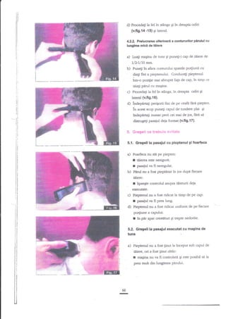 itl

d) Procedagi la fel in stinga gi ?n dreapta cefei

il

{v.fig,14 -15} si lateral.

I
il

4.22, Prelucrarea ulterioarl a contururilor p&rulul cu
lunglme mici de tiiere

li,
lj

li

a)

li.
i,

Luagi maEina de funs Ei

pune$'i

cap' de

tiiere de

L/2,7/10 mm.

b)

l;

li

Pune$ ?nafara conturului spatele po4iunii cu

fini a pieptenului. Conduceli pieptenul
intr-o poz{ie mai abrupti fap de cap, ?n timp ce
91ntr

i.

l)

li

tii:agi pArul cu maEina.

i,
ll

c) ProcedaEi

it

la fel in stinga, in dreapta cefei

Oi

lateral (v.fig.16).

lr

d)

ri

indepara6i perigorii fini de pe ceafa finri piepten.

plat 5i
hdepnragi numai perii cei mai de jos, ferl se
in

ri
l1

'-li

acest scop punegi capul de'tundere

distrugegi pasajul deja format (v.fi9.17),

'it

5', &eg*ti ce treh*i* *vi€ate

ii

5.1, Gregell la pasaiul cu pieptenul glfoarftca

a)

Foarfeca nu stil pe piepten:

I tiiere este nesigure;
f pasaiulva fi neregulat.
b)

PIrul nu a fost pieptinat tn jos dup{ fiecare
Uiierb:

f

lipsegte controlul asupra tilieturii deja

eEeclltate.

c) Pieptenul

nu a fost ridicat la timp de pe cap:

r
d)

Eas{iul va fi prea lung.
Pieptenul nu a fost ridicat uniform de pe ftecare

porliune a capului:

f

?n

pnr apai crestituri Ei trepte nedorite.

5.2. Gregeli la pasajul executat cu magina de

tuns
a)

'

Pieptenul nu a fost ginut la inceput zub capul de
tdiere, ori a fost linut oblic:

I

maqina nu va fi controhte gi este posibil sd ia

prea mult din lungimea p{rului.

66
I

 