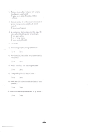 b)

Dannrra pieptenului a fost prea rartr ori prea
deasn pentnr zona lucrati:
parul nu va putea fi cuprins Ei ridicat
suficient.

r

c)

Dantura capului de tundere nu a fost ridicati de
pe cap corespunzator pasaiului, in timpul

tunderii:

I

apar trepte in pasaj.

d) Ia prelucrarea ulterioari

a connrrului, capul de
pozilie prea abrupti:
tiiere a fost folosit in
I pot apare goluri;
I se va inrogi pielea;
I apare pericolul nnnirii.

6. **rrtr*.tu$
a)

Execuurea pasajului decurge neinuerupt

Iaa
b)

fl

?

nu

Corespunde pasajul cu frizura doritd

Daa
e)

nnu

Pasajul conturului este uniform peste tot

laa
d)

lnu

Parcurnrl mntunrlui este la fel pe ambele laturi
ale capului ?

laa
c)

?

?

flnu

Pielsa din zona contunrlui exe inrogitit sau chiar
vatemaE ?

il da

f]

nu

D Instructorul este mulgumit de cesa ce a$ realizat ?

Uda

[nu.

67
I

 