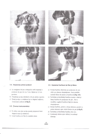 4.4. Separarea primei portiuni

4.6. Agezarca foariecei de filat gl tilerc

a) [a

a) Puneti foarfeca desctrisd pe porliunea

marginea de jos a ctmpului cefei separag o

po4iune de par de cca. 5.cm. legime

g

1,5 crn.

d"

pat,

oblic pe cararea despl4itoare. Sunt posibile

grosime.

ambele feluri de ginere a foarfecei (v.fig.4.5).

b) Piept{nag guvila ridicind-o de pe pielea capului;
c) {inegi quvila cu arittrtorul gi cu degetul miilociu,

b) inchideg

Ei deschidegi

hsagi foarfeca

tensionare uniform (v.fi9.3).

foarfeca numai o datn gi

in po4iirnea de p{r , fdr|a

modifica unghiul foarfecei fa1il de cirarea
despd4iroare.

4.5. linerea instrumentelor

c) Mutagi foarfeca, pentru a doua teieture, paralel cu
prima

a) in m2na

c?re line Euviga puneli pieptenul inrre
degetul mare gi arititorul.

b)

LuaF foarfeca de filat

tiieturi,

spre vdrful firelor de par (v.fig.6).

d) lnchided gi deschideg foarfeca din nou.
e) Continuati rnrirea spre virfirri, la aceleagi

in cealala mana.

disange.

69

-

 