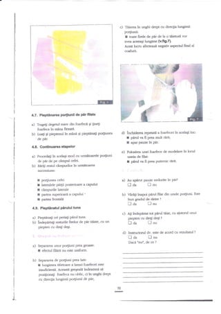 c)

Teierea in unghi drept cu direclia luagimii

porliunii:

I

toate firele de pnr de la o

tiienri

vor

avea aceeagi lungime {v.ftg.{.
Accst lucru afertezan ngativ aspectul finat al

csafurii.

'1'1**:ry

€
'*
f

#s,

tr

4.7. Pieptinarea porliunii de $rfilate

a)

b)

Tragegi degetr.rl mare din foarfecn Ei

Fne!

foarfeca in mena flexatit.
Luati Ei pieptenul in mane 9i pieptanali Porpunea
de Eir.

.

*-tt':
ii

d) inchideree repeutit a foarfecei in acelaEi loc:
I pId m fi prea muft ririq

x

aparpauzehpdr.

4.E. Gontinuatea ehPelor

in

e) Folmirea unei foarfece de modelarein locttl
uneia de filat:
! p{d va fi prea Putemic ririt.

acelaSi mod cu urmiltmrele porSuni

a)

Proceda$

b)

de pdr de pe cimPul cefei.
Ririti restul dmpurilor in urmltoarea
succesiune:

r
I
I
I
I

a) Au apdrut pauze nedorite in Ptu?

po4iunea cefei
lateralele pi4ii posterioare a capului
c2mpurile laterale
partea suPerioari a caPului '
partea frontali

ilda

b) Vara$ inapoi pnrul filat din unele portiuni. Este
bun gradul de ririre ?

Dda

4.9. Pieptinatul Pirului tuns

troa

piepten cu dingi deqi.

d) Instructod

fl aa

b)

Separarea unor po4iuni prea groase:
efecnrl filirii nu este uniform.
Separarea de po4iuni prea late:

lungimea tiietoare

tlanei

foarfecei este

irisufitientd. Aceasttr greEeali lndeamnf, si
pozigionagi foarteca nu oblic, ci in unghi drept
cu direcgia lungimn porliunii & p.tt
70

t
I

flnu
dv. este de acord'cu rezultatul

fl

nu
Dacd ttnun, de ce ?

!
I

Dnu

c) A$ indepnrtat tot pnrul6iaq cu aiutorul unui
piepten cu din$ deEi ?

a) Pieptdna$ ori periali pirul arnsb) lndepnrag resnrrile firelor de per ttiate, cu un

a)

lnu

@

?

 