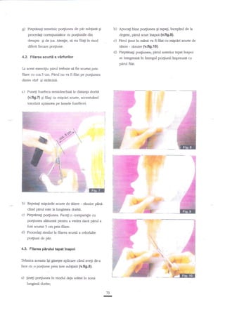 g)

PiepBna$ temeinic po4iunea de pdr sub$atil qi

b) Apucagi bine po4iunea

proceeg corespunztrtor or po4iunile din

dreapu gi de ios. Atenlie,

sn

gr

apap, incepind de la

degetg pilrul rurtArapoi (v.fi9.9).
c) Pdnrl gnut in manf va fi filat cu miscad scune de

nu fila$ in mod

tiiere - rearire (v.fig,fo).
d) Pieptenaf porFunea; p{ml anterior tapat inapoi
se integreaz{ h Amegul porFunii impreurd cu
pdml filat.

diferit fiecare portiune.

4,2. Filarea scurti a vlrfurilor
Ia acest exerci$u parul tr,ebuie se fie scurtat prin
fflare cu cca.5 cm. Plnrl nu na fi filat pe po4iunea
dintre varf Si redecinn.
Puneg foarteca semideschist la disenEa doritn

{v.fi9.7} gi filati cu migcari scurte, accentulnd
totodag apasarea pe lamele foarfecei.

@
b) Repea$ migcede scurte de ttriere - rlzuire

pin{

cind parul este la lungimea dorig.
c) Pieptnnali po4iunea. Face$ o compara$e cu
portiunea deturaH pentru a vedea daca parul a
fost scurtat 5 cm prin filare.

d) ProcedaEi similar la ftlarea scurti a celodalte

po4iuni de pdr.

4.3. Filarea p5rului tapatlnapoi

g-

*fff

fehnica acs$ta iEi

gesegte aplicare

cind

avegi de-a

face cu o po4iune prea tare subgiate (v.fig.S).

-:

a) gfletr po4iunea in modul dela atdtztin

znna

lungimii.dorite;
73

-

r*.

 