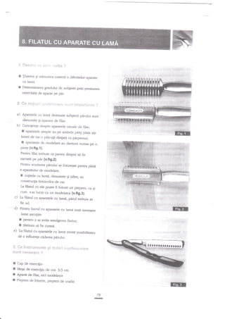 w**

?

E linerea gi nrinuirea corecti a diferitelor aparate
cu lan:i.
E DeJerminarea gradului de subgiere prin presiunea
exercitate de aparat pe pir.

?"

**

a)

Aparatele cu larnd destinate sub[ierii p{rului sunt
denumite $i aparare de filat.

b)

CunogtinEe despre aparatele uzuale de
filat:

**1ir-rf;t

,-;.:';'i;1.r1.,1-rir'i:, ::ii.:r],i:

:r::**::.1:li-rI* ?

t apararele simple au pe ambele pirti plate ale
lamei de ras o pldcugi dingau ca pieptenul;
E

aparatele de modelare au dantura numai pe
o

parre {v.ft9.1}.
Pentru filat trebuie ca pa$ea dinptd sd
fie
a$ezatd pe pdr
{v.fig.Z}.
Pentru scurrarea pdrului se foloseqte partea

plati

a aparatului de rnodelare.

f

cugitele cu lami, denumite qi sifter, au

construclia briciurilor de ras.
filatul cu ele poate fi folosit un piepten, ca
cum s-ar lucra cu un modelator (v.fig.3).
La

Ei

c) La filatul cu aparatele cu lami, pdrul
aebuie s6

fie ud.
d) Pentru

lucd

cu aparafele cu lamd sunt necesare

rame ascu$te:

I
I

e)

pentru a se evita srnulgerea fuelor;
raierura sd fie curati.
Ia filarul cu aparatele cu lami existd posibilitarea
de a influenla ciderea p{rului.

3. fi *
sf,3}?g

I
I
I
I

il* g**_cylt* l1{& *

t?#*#s*t-g ?

i

r{r;J,*

_r1

*

l

:.1

;;9i*.rrjr lrarr*

Cap de exerciliu
Meqe de exercigiu de cca. 3/j c:ln.
Aparat de ftlat, aici modelator
Piepten de frizerie, piepten de coafat.

TII

 