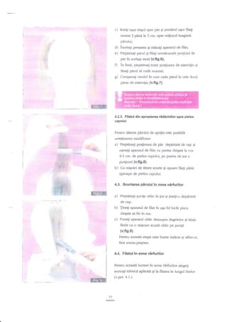 c)

Rot$ u$or tdi$ul spre per qi presind ugor filaEi
numai 3 pXnl la 5 crn. spre mijloCul lungimii

pirului;

d)
e)

incetali presarea

Ei

ridicali aparatul de filat;

Piepunati parul Ei filaEi urm?itoarele po4iuni de
pir in acelaqi mod (v.fig.6);

0

in final, pieptanati toatd po4iunea de exerci{iu Ei
ldsa{i pdrul si cadd normal;
g) Comparagi modul in qare cade pirul la cele doud
piese de exerciliu (v.fi9.7).

ffi
4.2.3. Filatul din apropierea ridicinilor spre pielea
capului
Pentru ttrierea pdrului de sprijin este posibili
urm.atoarea modificare:

a)

Pieptnna$ po4iunea de
aEezagi

45

rfi,$;i.
,

E1: l

),

Jrffi.*.
::/.:l

'

aparatul de filat cu partea dingatn la cca.

crrt. de pielea capului, pe partea de jos a

po4iunii (v.fig.8).

r:,SPPt.-

'

pdr depdrtata de cap Ei

b)

'

Cu miEciri de tdiere scurte Ei u;oare filali p2nn

aproape de pielea capului^

4.3. Scurtarea perului in zona virfurilor

ffi

a)

Pieptinafi quviga oblic in jos

Ei

gneg-o dep{rratd

de cap.

b)
c)

.i
1! ii
i' :l:
l

,: {

.:
:|

:l ' j

Jinegi aparatul de filat in aEa fel
dintaH si fie in sus.

Punegi aparatul oblic deazupra degetelor Ei Uiati

inclt

placa

firele cu o miqcare scurti oblic pe €uvi[i
(v.fig.9),

l
:

Pentru aceast t eape este foarte indicat gi sifter-ul,

:
..

ftrd anexa-piepten.

:&
't-ir:

:: -:

-*;

4.4. Filatul in zona vdrfurilor
Pentru acea$e lucrare in zona vdrfurilor alegegi
aceeagi tehnicd aplicati Ei la filarea

(v.pct. 4.1.).

ffi

in lungul firelor

 