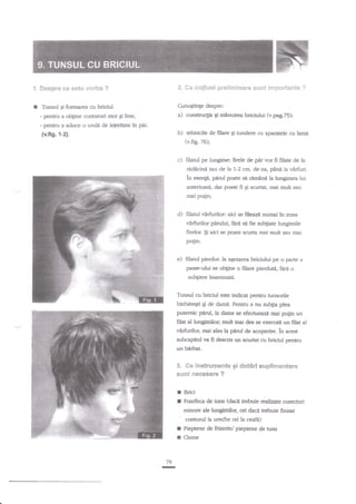 '!, S*spre ee ests v*rba ?

2. Ge no$iun6 pneliltrlnac'e sunt

I

imp*rt*nte

Cunogtinge despre:

Tbnsul gi formarea cu briciul

a)

- pentru a ob$ne contururi moi gi line;

?

constnrc$a gi mAnuirea briciului (v.pqg.75);

- perfnr a aduce o undi de lejeritate in ptu

b)

{v.ftg.1-2}.

tehnicile de filare gi nrndere cu aparatele cu larni

(v.fig.76);

pir vor fi filate de la
ridicini sau de la L-2 cm. de ea, pdni la virfiui.
?n esenp, pdd poate sa remtnd la lungimea lui

c) filaul pe lungime: firele de

anterioari, dar poate fi gi scurtat, mai mult sau
mai pugn;

d) filatul vdrfurilor: aici se fileazA numai ln zona
virfrrrilor pdrului, farit sa fie subgate lungimile
firelor. $i aici se poate sctrrta mai mult sau mai
Putin;
e) filatul pierdut: la a5ezarea briciului p€ o parte a
passe-ului se ob$ne o filare pierduti,

ftri

o

subgiere insemnati.

Tunsul cu briciul este indicat p€ntru hnsorile

h&bitqti
putemic

gi de damn. Pentnr a nu subgia piea

pild, la dame

se efecnreaztr mei pulin un

filat al lungimilo4 mult mai des se executit un filat al

vlrfurilor, mai ales la peflrl de acoperire. in acest
zubcapitol va fi descris un scarrtat cu briciul pertru
un Hrbat.

$" Ce irrstr&cne$t* gi d*t*rl suplirne*ltar*
sril?c &ecegaF€ ?

I
I

Brici
Foarfeca de tuns (dacd trrebuie

hiatecorecturi

minore ale lungimilor, ori daci trebuie finisat

" cootud la ureche ori la ceafr)
I Pieptene deftiz,(y/ie/ pieptene de hrns
I Clame
79

-

 