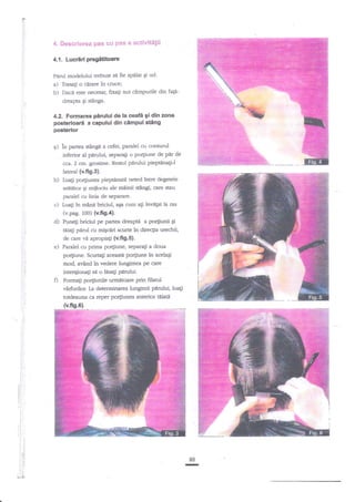 t*

4" Descrierea pas Gu pas a aetivite$i

4.1. Lucr{d pregetitoarc
Pirul modelului trebuie sn fie spnlat gi ud.
a) Trasali o cerare in cnrce;
b) Daci este necesar, fixaEi zus c?mpurile din faledreapa

Ei

s€ng.

4.2. Formarea pirului de la ceaf?i gi din zona
posterloar5 a capului din clmpul stiing
posterior

+) in paaea stanCe

a cefei, paralel cu conturul

inferior aI parului, sePara$ o porliune de pdr de
cca. 2 crn. grosime. Restul

pidui

piepHnagi-l

lateral (v.fi9.3).

b) tuali po4iunea pieptdnati
aretetor gi miilociu ale

neted intre degetele

miinii sdngi, care steu

garalel cu linia de separare.

c)

Lua-gi

in mann briciul,

a€a cum ati invdtat la ras

(v.pag. 100) (v.fi9.4).

d)

dreapt4 a por[iunii gi
Aiagi pErul cu migctri scurte in directia urechii,

Punegi briciul pe partea

e)

vi

apropiali (v.fig,s).
Paralel cu prima po4iune, segarali a doua
po4iune. Scurta$ aceastt porliune in acelagi
mod, avXnd in vedere lungimea pe care
de care

intenlionagi sd o Lisagi pnrului.

O

Formali po4iunile unnttoare prin filarut
vhrh.rrilor. La determinarea tungimii p?trului, luagi

totdeauna ct reper po4iunea anterior
(v,flg.61.

tiiati

rj
:,

.t
:l

i

I

i

I

Ii
il
il

80

. t:

:,

, ll

LII

-

 