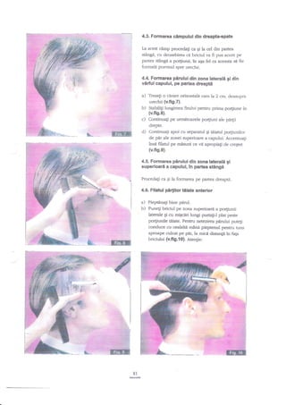 4.3. Formarea cimpului din dreapta.spate
La acest clmp procedalr ca Ei la cel clin partea

stlngn, cu deosebirea ei briciul va fi pus acum pe
stingi a por{iunii, in aEa fel ca aceasta si fie
fonnaH pornind spre ureche.

partea

4.4. Formarea pArului din zona laterali gi din
vdrful capului, pe partea dreapti

^)

Trasati o cirare orizontala czm la 2 cm. deasupra

urechii (v.fi9.7).
b) Stabilig lungimea firului pentru prima po4iune in
(v.fig.8).
c) Continua$ pe umrdtoarele po4iuni ale pa4ii
drepte.
d) Continua[i apoi cu separaful Si taiatul porliunilor
de pir ale zonei zuperioare a capului. AccentuaEi
insd filatul pe rnisuri ce vd apropiagi de creEter

ffi

(v.fig.9).
,'1,.r

pirului din zona laterali gi
superioard a capului, in partea stingi

4.5. Formarea

Procedagi ca qi la formarea pe partea dreaptd.

4.6. Filatul

pirlilor tiliate anterior

a) Pieptdnagi bine p:nruI.
b) Punegi briciul pe zona superioard a po4iunii
laterale gi cu migcdri lungi purtali-l plat peste
po4iunile tiiate. Peruru netezirea p{rului pute[i
conduce cu cealalti mind pieptenul pentru tuns
aproape culcat pe pir, la mici distang{ in fap
briciului (v.fig.{ 0}. Atengie:

:r-l:':'i
. .:i:::. ':'
''l:' :l '_::'
t:a
:

81
M

 