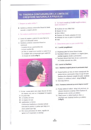 "!. Despre ce este

r

3. Cs instrumente 9i detiri suplirnentare

vorba ?

sunt necegare ?

$abilirea gi tdierea aontururild
nan$alt a cre€tsii Padui'

2.

friadi

la limit''

r
I
r
I
I
r

Ce netiuni preliminare sunt importante ?

a) Umia de cre$ere

a

piinrluitr zona fetei

Ei la

spate va fi denumig contur'

b)

Stabiltuea Si Bierea connrrului frianrii se

Ldz€irin de

ans

Bdci (Sifter)
Pieptene de frizerie, pieptene de tuns
Pelerinn de nrs cu guler de proteclie

vatil

4.1. Lucriri

t**T

d

- la aranl urechii (B),
(C) Er
- pe lini:r ce rxle$te arcut ue{hii cu ceafa
ln condi$ile date gi transversl spre ceaf[ (D)
?n

Foarfed de ans (lidini CUt)

4. Descrierea pas eu pas a activi€*ti!

ralizazA:
- lz gartr.a de ios a Perciunelui (A)'

-

-

pdnrt ln foma

Pi@nali

b) :ntlebaod diarul

tuaqie de modn (v.frg.{}.

c)

ftiaxii dodte'

gi arattndu-t cu degenrl {nare,
doridl a peniundui'

statlili$ lungM
lntrebati cliennrl dacl linia de ios a perciunelui
va fr t[iatf orizonal Yau oblic.

4.2. Lucrul cu foarfeca
4"2.1. $tablth€a lunglmll ptrtrlut la perclunele drcpt

a)

'

Puneli foarfeca pe lJmia de ttiere intenlionatil din
d*Pq ttt aga fel incat
rrrfirr.,de jos
foadeca st se Iipeascl complet de piele' Sptiiiniti

a

foafieacu artrtiltorul mainii *angi (v'fig'2!'
b) Execua$ 6iettra.

4.22

Formarea oonturulul p€ arcul

meinii stingi sub perciune' F
obraanl clierrtului 9i ageali v?rfrrl foarfecei ln
dLec$a arculuiurecltil Pe artrUitor.
b) Ttia$ numai cu virfrrl foarfecei" fttaa o
desctride mult. Spriiinigi foarfieca pe ar{Etor

a) Puneli ariltitrtonrl

c) Se taie nurnai pitd care creEe dincolo de linia
de crestere, sau care nu o depi5egte ln lungime'
d) Se poate tilia:

I
I
I

crr foarfeca de nrns

(v.ftg,31.

cu magina de nrns
zuplimenar cu briciul.
Conducer-ea foarfecei Ei a briciului trebuie

r)

executaa in prizele cu palma spre fup Ei cu
dosul palmei sPre faP.
Dh cauza pericolului de rinire, regulile de

igieni vor fi respectate cu

!ti
Irl
tll
iri

dttpt al urechii---

strictege.

r

84

 