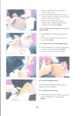 c) Mergeli cu

virful foarfecei, tdind, pina la

miilocul arcului urechii.
d) Dupi aceastd tdiere, pieptinagi pdrul, penrru
i

in

I

a

identifica virfurile ce depigesc t5ietura. Repetali

,$'

teierura de cite ori va

;

e)

fi

indepertagi de cap pavilionul urectrii, cu

araBtorul m2inii stingi
E

necesar.

Ei finalizagi

formarea

conturului pe arcul urechii (v.fi9.4).

F"'

r

4.2.3. Formarea liniei care merge de la arcul urechii
drepte, la ceafti

d

Puneg aratafod cu spatele pe partea de ios a
cefei.

-#

b)

Punegi foarfeca dea-supra gi taia$

in sus, spre

arcul urechii {v.fig,5}.
14.

ffi

L-

4.2.4.Tiierea conturului pe partca stilngi a frizurii

a) A€ezati-vi l2ngd client, in

stAnga Ei ginegi foarfeca

in priza cu dosui palmei spre fap (v.fig.6).
ri

b) in resq procedagi

I

ca Ei pe pafiea dreapti.

I

ffi
4.3. Lucrul cu magina de tuns
Pentru potrivirea contururilor, rna6ina de tuns se
rcgleaza la cea mai mica {eiere.

4.3.1. Stabilirea perciunelui drept

a)

A{ezafr maqina de tuns oblic fagn de cap, pe linia
de tdiere intengonatd Ei conducefi-o in jos

(v.fig.7).

85

re

I

 