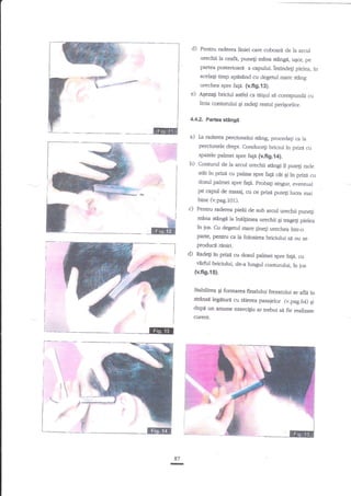 d)

Pentru raderea liniei care coboari de la arcul

urechii la ceafd, puneli mina stinge, ugor, pe
Fartea posterioani a capului. intindegi pielea, in
acelagi timp apns2nd cu degetul mare stdng
urechea spre fap. {v.fig.i3).

e)

A$ezag briciul asfel ca taiqd sn corespunde cu

linia conturului qi radeg reshrl perigorilor.
4.4.2. Partea

Ed

stingt

I

a)

La raderea perciunelui stnng, procedali ca la

perciunele drept. Conduceg briciul in prizri cu
spatele palmei spre fap (vfig.{a).

b)

Conrurul de la arcul urechii s€ngi il putegi racle
a€t in prizd cu palma spre fap car gi in prizn cu
dosul palrnei spre fa!d. probagi singur, eventual
pe capul de masaj, cu ce prizi puteli lucra mai

bine (v.pag.101).

c)

Pentru raderqa pielii de sub arcul urechii puneli
mnna stingi la inelFmea urechii gi rrageli pielea
?n jos. Cu degerul marc
[ineti irrechea intr_o
parte, pentru ca Ia folosirea briciului si nu
se

produci rEniri.

d)

Radeg

in gize

cu dosul palmei spre h1e, cu
v2rful briciului, de-a lungul conturului, in jos
(v.fig.1S).

Stabilirea gi formarea finalului frezatului
se afli in
stranse bgnturd cu tdierea pasaielor (v.pag.54)
9i

dup{ un ant.me exerciEiu ar trebui sl ffe rgalizate
curent.

Elr

.d
87
I

 