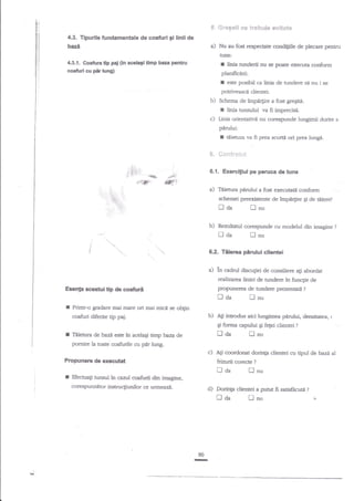 *rcg*ii e* $rqbax6e eryi€*ts

S"

4.3. Tipurile fundamentale de coafuri 9i linii de

bazt

a) Nu aufostrcsp€car condigile de plecare pentru

4.-8.i. coatura dp pal 0n acelagi dmp baza
co*td cu Flung)

pentnr

ru

nmderii nu se poare exec*ura conforn

phnificirii.

I

est€ posibil ca linia de tundere sd nu i se

potrhrc-asci dientei.

b)

Schema de irnpn4ire a fost greSiti:

r

hnb tunsului va fi imprecisi.
Linia orienativ{ nu corespunde lungimii dorite

c)

a

pirului:

I
{!"

{,
{:

q,

.f%*

,;:

t,

4ry

"*.

pe peruca de funs

sdremei preexistente de inpe4ire gi de titieref

tlaa
b)

:'
"..-

prea scudi ori prea luag{.

a) Tiietura pfn{ui a fost exefirati confomr

' t"t$'

,
/
/

fii

{i**tr*i*i

6.{. Exerci$ul

_#

,.'&"

''1.,

dietura va

; '

Enu

Rezulurul corespunde cu modelul di1 irnrgine

n aa

fl

?

nu

0.2. Teierca ptrului clientei

a) ln cadrul discugiei

de consiliere ag abordat

r€aliza;ra liniei de mndere in funcgie de

Eeenp acecfui tip de coaftrd

r

trda

?

flnu

Printr-o gradare rnzi 62rs ori mai mici se obgin

coaftri diferite dp

r

propunerea de nradere prezenad

Tal*uxa

b)

paj.

Agi

inmdus aici lungimea pirului, densitarea, r

deaaztesteinacelaqitirybazade tt;-caPHd;feFrdientei?

pomire la toate csfurile cu plr lung.

Propunerc de

f

c)

executat

Efectueti tunsul

h

Ati coordonat dorinp clientei cu tipul de bazt al
trzr.rrii corecre

traa

nu

caztrl coafurii din imagine,

corespuazdtor instrucliunilor ce

urrneazi.

d)

Dorinp clienrei a putut fi satisfdcuti

tloa

90

Li

fl

?

-r

lnu

?



 