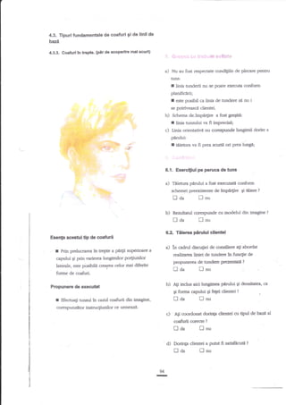 4.3. Tipuri tundamenhle de coaftrri 9i de linll de
baze
/$.3.3. Coafurl tn tr€pte. (ptr da acoperlre mai scurt)

a) Nu au fost

respectate condigiile de plecare Pentnr

nuls:

f

[nia nrnderii nu se poate execua corrform
planificIrii;
I este posibil ca linia de tundere si nu i
se potriveasci clientei.

b)

dairnpn4ire a fost gregiti:
linia tunsului va fi imprecisd;

Schema

I
c)
;:
i.i

i;,.'.

l,inia orientativ5 nu corespunde lungimii dorite a

pirului:
-,.:

--i.i:.::

=.'

r

,*.!

tiietura va fi prea scurtii ori prea lungd;
-.;

6.1. Exerci$ul pe peruca de tuns

a)

Titietura

plmlui a fost execuati conform
impt4ire gi tiiere

schemei preexistente de

u
-, clzl
b)

I

6.?-

ri

LJ nu

Rezulatul corespunde cu modelul itin imagine

laa
EsenF acestui.tip de coafu

Tiliera pirului

agi

abordat

propunerea de tundere prez*rrrafi?

fl aa

forme de coafuii.

b) Ati inclus

Propunere de execubt

fl

nu

aici lungimea plrului Ei densitate4 ca

Si fornra capului

tlaa

Efectuali tunsul in cazul csafurii din imagine,

corespund,tor instruct'unilor ce vtrue,

cillentel

tr:riizrrra,liniei de tundere Ar functie de

capului qi prin rrarierea luagimilor po4imilor
laterale, este p&ibile cr..tea celor mai diferite

r

?

lnu

a) in cadrul disculiei de consiliere

Prin prelucrareafu trePte a pd4ii zuperioarea

?

d fetei dientei

?

nnu

zi.

c)

Agi crrordonat dorinta

coafurii corecte

tlaa

94

-

?

lnu

d) Dorinp dientei

tlaa

dientei or tipul defuz| al

a putut fi satisftcutit

[cu

?

 