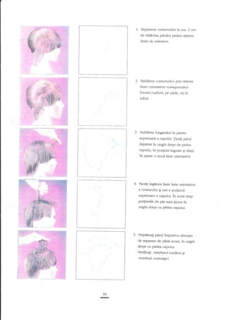 1. Separarea contururilor la crca. 2 crn.
'de radecina p{dui pentnr tiiierea
liniei de orientare.

2.

Stabilirea contururilor prin tiiierea

liniei orienative corespunzaror
formei coafurii, pe piele, ori in
rnane.

3. Stabiliea lungimilorin

partea

superioari a caprului. Trnep paml
deprirtat in unghi drept de pielea
capului, ln po4iuni tnguste $i t4iati.
Ya apare o nouit linie orienutivtr.

Faceg legitura lntre linia orientativi
a contunrlui gi cea a po4iunii

superioare a capului. in acest timp

po4iunile de p{r sunr finure tn
unghi drept cu pielea capului.

I

'.

I

PiepEnag pdrul impotriva directiei
de separare de panf acum, ?n unghi

drept cu pielea capului.

Verifica$ rezultatul tunderii
eventual corectaF-I.
ou;

Irt

95

$i

 