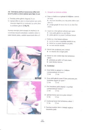 4.6. lntinderea plelii gi manewarea sifter.ului
tinut ln prizi cu dosul palmei spre fafi, in sus

5. Gregeli
a)

Tnna cu barbd nu se giseqte la ?nelgimea corecre
de lucnr:

a) intindeg pielea gitului diagonal, in ios.
b) A€ezaF sifter-ul, ginut cu dosul palmei spre piele,
deasupra degetului qi conducqiJ pe piele pinn
la iumetarca gitului (v.fi9.16).

g

veti lucra tncordat gi nu vef putea mnnui uEor

si.fter-ul;

H

pozigia gregitd de lucn"r duce la un efort fizic

ridicat.

Repetati exercigful p2nd ajungeli se sHpaniF $i sa
coordonagi migcarea simultani a ambelor miini (o

mint intinde pielea, cealalte

ce trehui€ evitate

b)

maneweazA sifter-ul)-

Capul nu a fost aplecat suficient spre spate:
Ei zona pielii gdtului nu este liberi.;
e pielea gdtului nu poate fi zuficient intinsi.

c) Pielea nu a fost iatinsa zuficient:
&l nu se va creea o suprafagi neteda de ras;
Et briciul nu va putea aluneca pe piele;
g nu sunt exduse rdnirile.

d) Briciul este poziliotat prea vertical:
E nu aluneci de-a lungul pielii.
e) Briciul nu este condus leier din indreietura

mninii:

E
E

presiunea pe piele va fi prea mare;
rasul devine dureros.

6. Controlul
a) Zona bnrbii se ges€Ste la o indlgime
corespunzitoarc de lucru ?
i-] oa
I-J nu

b) Zona pielii gitului poare fi bine prelucrag prin
inclinarea capului pe spate ?

Iaa

flnu

c) Prin intinderea pielii obginegi o suprafagi
corespunzetoare rasului

i-l

aa

fl

?

nu

d)

Aplicap briciul uEor gi nu prea vertical

e)

Conducegi briciul din incheietura srninii

n aa

Iaa

lnu

lnu

O intrebag modelul
:

103
E

?

intinderea oielii.

daca a resimgit nepldcut

 