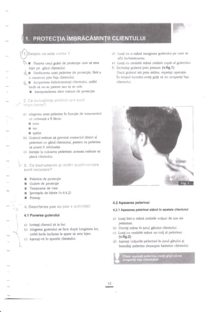 $uu*on*

** *st*

cl) Luali cu o mind marginea gulerului Pe czlre

wclrhm ?

aflil incheietoarea.

N : fi*"t"a unui guler cle proteclie care sa $ea
, lejer pe gitul clientului.
C: o"tfr"erea unei pelerine de protecgie, fdra a

e)

0

o nanevl? prin faP clientului.
dt-: Acoperirea imbrdcdminlii clientului, astfel
incit st nu se Pateze sau sd se ude.
I lntreprinclerea altor misuri de protectie.

.t.

k.

se

*e *e.l**gtin$e Sr*lE{ttEi:,".ti'*

mlnri celalalt c?Pet al gulerului.
incheiagi gulerul prin presare (v.fig.1)
Daci gulerul sta prea sEdns, repetali operalia.
in timpul lucrului avegi grijd si nu acoperigi faga
ciientului.
Luagi cu cealaki

sei*nt

1:::**.]*rit*?
a)

Alegerea unei pelerine

in funcgie de tratamentul

ceLrffneazdafifacut:

E
E

tuns

!

spdlat

ras

b)

Gulerul trebuie s{ previni contactul direct al
pelerinei cu g6tul clientului, Pentru ca pelerina

c)

Aten$e la culoarea pelerinei: aceasta trebuie sd
placa clienrului.

se poatA

:/

!

fi refolositi.

S" ffie 6m*trur**slt*
sai$"lt

I
I

E

r
a

,4'"

$$

S#t*ri s*FEEi1'le*t*re

$ng**sere?

Pelerintr de protecgie

Gulere de proteqie
Tampoane de vati
$ervefele de haftie (v.4.4.2)
Prosop

ffi*scrter&s p*s B$ Fes

4.2 Agiezarea pelerinei

* *e€!vif*!il

4-2.1 Agezarea pelerinel

4.1 Punerea gulerului

a) Inviuli clientul sd ia loc.
b) Alegere.'a gulenrlui se face

/

c)

a)

Luagi

stind ln spatale cllentului

inu-o mind ambele colguri de sus ale

pelerinei.

b) Ducegi rnina in jurul gitului clienrului .
c) Luagi cu cealalta mdni un colg al pelednei
(v.fig.2)
d) AEezati colgurile pelerinei in jurul gatului Si
intindeli pelerina deasupra hainelor clientului

dupd lungimea lui,

asdel ?ncit incheiat la spate sd stea leier.
A$ezali-vd in spatele clientului'

i

15

-

 