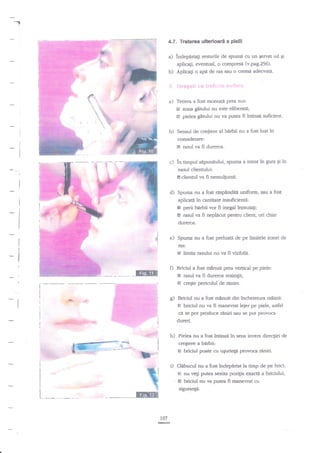 -.

4.7. Tratarea ulterioari a pielii

a)

indepArtagi resturile de sptrmi cu un Eervet ud gi
aplicag, eventual, o compresa (v.pag.256).

b)

Aplicagi o apd de ras sau o crema adecvata'

:

{€r*s*lt

ir::* ir''.-t.l::!s q1

:f:l

:',

a) Tetiera a fost montati prea sus:

El zona gitului nu este eliberatE;
& pieJea girului nu va putea fi intinsd suficient.

b) Sensul de cregtere al bnrbii nu a fost luat in
considerare:
Eil

rasul va fi dureros.

c) in timpul sipunitului, spuma a intrat in gura

Ei

in

nasul dientului:

l8dientul va fi nemulPmit.

d)

Spuma nu a fost

aspindita uniform, sau a fost

aplicati in cantitate insuficienti:
e perii birbii vor fi inegal inmuia$;
I rasul va fi neplacut pentru client, ori chiar
dureros.

e)

Spuma nu a fost preluat{ de pe limitele zonei de
ras:

E limita rasului nu va fi vizibila.
Briciul a fost minuit prea venical pe piele:
E rasul va fi dureros resimtit;
E creEte pericolul de rinire.

ffiT

c) Briciul nu a fqst minuit din incheienra odinii:
E briciul nu va fi maoevrat leier pe piele, asdel

..#-... ,#

ci

wsgfl%P'*

se pot produce rdniri sau $e pot provoca

dureri.

h)

Pielea nu a fost lntinsa in sens invers direcliei de
cregtere a bdrbii:

ts briciul poate cu ugurinta provoca reniri.

i)

Clabucul nu a fost indep{rtat la timp de pe brici:

.

€
6

nu vegi putea sesiza poz{ra exacti a briciului,

briciul nu va putea fi manevrat cu

sigurangn.

107
G

 