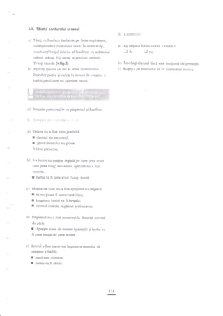 4.4. Tiiatul conturului gi rasul

6.
a)

Tiiali cu foarfeca barba de pe buza superioar{.,
corespunzator conturului dorit. in acest scop,
conduceli bragl inferior al foarfecei cu ardtitorul
miinii stingi. Fjgi atenli la precizia taierurii.

a)

in sensul de cre$tere

a

berbii parul care nu apa4ine bdrbii.

c)

Pasajele prelucragiJe cu pieptenul Ei foarfeca.

S. ft;"+t+:i .::1.

':;itr.irs?

. ".

'.1

a) Tetiera nu a fost bine potriviti:

I
f

clientul sti incomod;

gitul clientului nu poare

fi bine prelucrat.
b)

S-a

lucrat cu maEina reglatd pe tuns prea scurt

(sau prea lung) sau anexa aplicatit nu a fost
corecta:

f

barba va fi prea scurt

(iund

tunse.

c) Magina de tuns nu a fost spriiinita cu degerul:

I
I
r

ea nu poate fi manevratd lejer;

lungimea birbii va fi inegala;

clientul resimte neplacut prelucrarea.

d) Pieptenul nu a fost manevrat la distanti coreda
de piele:

r

[psegte zona de trecere (pasajul) Ei barba va
fi prea lunga ori prea snuta.

e) Briciul a fost manevrat impotriva sensului de
creSterc a

I
I

ob$nut forma clorit{ a barbii'/

nnu

b) lntrebagi clienrul clac{ este mul;umir de pr.estagie.
c) Rugn$-l pe insuuctor si vjl controleze nunca.

b) Aplicali spuma de ras in afara contururilor.
Ei ractegi

AEi

laa

E.ira!i ranilile (v.fig.s).

lntindeli pielea

eentr'c}$u.ri

birbii:

rasul este durer<x;
pielea va fi rdniti.

tlt
-

 