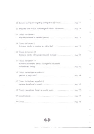 10. Buclarea cu bigudiuri rigide qi cu bigudiuri de

11. Aranjarea

. . . . pag.144

unei coafuri. Combinagia de tehnici de araniare

12. Tehnici de foenare

-

volum.

I

(rniEcd*i6i-nolurne ?n foenarea

13. Tehnici de foenare

pdrului)

. . ...

.

pag. L52

II

(foenarea pdrului ?n lungime gi a vdrfurilor) .
14. Tehnici de foenare

pag. L48

.

pag.156

III

(foenarea parului din apropierea pielii

capului)

. . . . pag. 159

IV
(formarea/modelarea pirului cu degetele qi foenarea

15. Tehnici de foenare

cu formatorul

Swing)

16. Tehnici de finalizare a

. pag. t53

coafurii I

(periatulpipieptinatul)..
17. Tehnici de finalizare a

(uparea

Ei coafarea

..pag.

155

coafurii II

in fomra)

. . . . pag. 169

uscat.

18.

Tehnici speciale de finisare a parului

19.

impletituri-cozi

. pag.I77

?0,

Cocuri

. pag. 183

. . pag. 173

 
