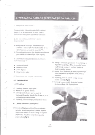 '{. !i*s$s'e ce e$te vsrba

:}

Trasarea cJr{rii Ei impe4irea pdrului ?n cimpuri,
pentru ca s{ se creeze zone de lucru clare gi

subzone mai mici pentru procedurile ulterioare.

{l*'*l: n*$einge
iet:p*r***fe ?
3,

$}y*f iru inft r*},$i: *,'r

a) Cirnpurile de lucnr apar datorita impa4irii
adecvate a pirului prin mai multe ciriri, de ex.
cirAri in cruce, ori cnniri in formd de 'lI*.
b) Despe4bea subzonelor din cimpuri se realizeazi
prin trasarea de edrnri drepte ori in zig-zag.

3" Ge le?*€ra:ffi*ngs
sLsnt FT**S*afe ?

F

3

gi rx$&*ace e*iut&t*xre

b)

c)

ri. *eg*li,i*r*e
4.1. Trasarea

Elms e::i

Bfrs a s*$:ir.r-it*gii

cirarii

a) Piepgna6i temeinic perd spalar.
b) AEezagi-vi in spatele clientei.
c) Aplecag capul clienrei ugot pe spate
impingeg-l in acelagi timp in fagA,in

a)
:
:
a

+! I

t
I
1

e)

gi
aga fel

incit

privirea dientei sil fie vizibili.
Pieptanag parul in direcgia prerdzuti de cdrare.

virfirl pieptenului de frizerie deasupra
ochiului, la redecha pirului Ei aEezaEi degerul
mijlociu ori arAt{tor al mtinii stAngi pe capntul
pieptenului. Rezulti o manipulare ugoaril a
pieptenului {v.fig.l ).

Puneli

*i i
I
t

I

J

I
a

t

o cirare de aproximativ 10 cm. in timp ce
degetul se sprijini pe vicful pieptenului intr-un
unghi ascu$t pentru a-l conduce in direcfia
doritl pe pielea capului.
gi dag de-o parte

n'7

eF&!

pirul

pieptenul.
Piepanali parul de ambele pery $i formati
limitele cnrerii (v.fi 9.2).
incercagi trasarea cirnrii

pinn cincl

aceasta

deviae rectilinie Ei ?n directia doriti.

:l

I

cu

d)

4.1.2.Poziga pieptenului gi a dagetelor

*l

lingi

virfirl pieptenuiui

4.1.1. Prcg6tirca

d)

AEezag vErful degerului pe pielea capului

Piepten de frieerie
Piepten cu coadt

E Clame, clipsuri
E MdauEi pentru spelat

t-

Tmsagi

 