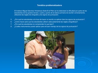 Temática problematizadora El Instituto Miguel Sánchez Hinestroza Sede B el Pilón se ha detectado la dificultad por parte de los estudiantes de los grados tercero, cuarto y quinto de la básica primaria de escribir correctamente, utilizando las reglas de ortografía y los signos de puntuación. ¿Por qué los estudiantes a la hora de hacer un escrito no aplican bien los signos de puntuación?. ¿Cómo hacer para que los estudiantes utilicen adecuadamente las reglas ortográficas?. ¿Por qué los estudiantes no comprenden lo que leen?. ¿Cuáles instrumentos puedo aplicar para el buen manejo de los signos de puntuación? 