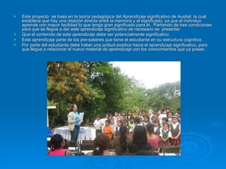 Este proyecto  se basa en la teoría pedagógica del Aprendizaje significativo de Ausbel, la cual establece que hay una relación directa entre la memoria y el significado, ya que el individuo aprende con mayor facilidad lo que tenga gran significado para él.  Partiendo de tres condiciones para que se llegue a dar este aprendizaje significativo es necesario se  presente:  Que el contenido de este aprendizaje debe ser potencialmente significativo. Este aprendizaje parte de los pre-saberes que tiene el estudiante en su estructura cognitiva. Por parte del estudiante debe haber una actitud positiva hacia el aprendizaje significativo, para que llegue a relacionar el nuevo material de aprendizaje con los conocimientos que ya posee. 
