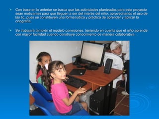 Con base en lo anterior se busca que las actividades planteadas para este proyecto sean motivantes para que lleguen a ser del interés del niño, aprovechando el uso de las tic, pues se constituyen una forma lúdica y práctica de aprender y aplicar la ortografía.    Se trabajará también el modelo conexiones, teniendo en cuenta que el niño aprende con mayor facilidad cuando construye conocimiento de manera colaborativa. 