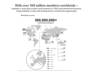 With over 300 million members worldwide –
LinkedIn is more than a major social network, it’s THE social network for business.
Using LinkedIn as only a job-hunting tool is a wasted sales opportunity!
 