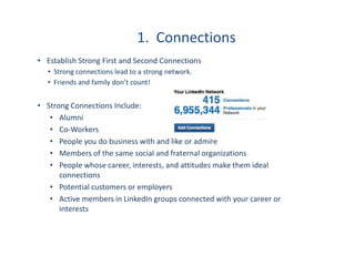 1. Connections
• Establish Strong First and Second Connections
• Strong connections lead to a strong network.
• Friends and family don’t count!
• Strong Connections Include:
• Alumni
• Co-Workers
• People you do business with and like or admire
• Members of the same social and fraternal organizations
• People whose career, interests, and attitudes make them ideal
connections
• Potential customers or employers
• Active members in LinkedIn groups connected with your career or
interests
 