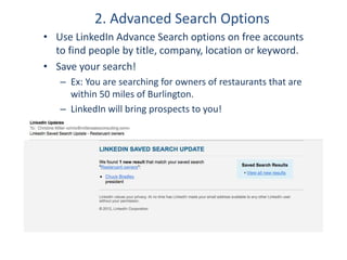 2. Advanced Search Options
• Use LinkedIn Advance Search options on free accounts
to find people by title, company, location or keyword.
• Save your search!
– Ex: You are searching for owners of restaurants that are
within 50 miles of Burlington.
– LinkedIn will bring prospects to you!
 
